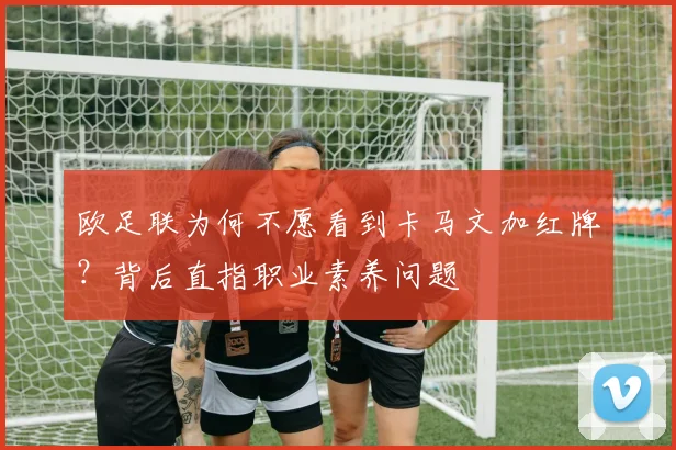 欧足联为何不愿看到卡马文加红牌？背后直指职业素养问题