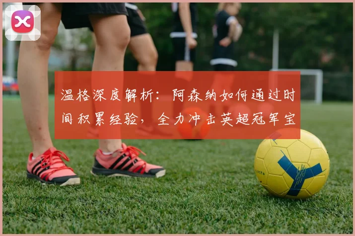 温格深度解析:阿森纳如何通过时间积累经验,全力冲击英超冠军宝座
