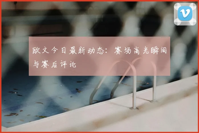 欧文今日最新动态：赛场高光瞬间与赛后评论