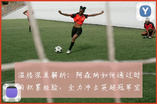 温格深度解析：阿森纳如何通过时间积累经验，全力冲击英超冠军宝座