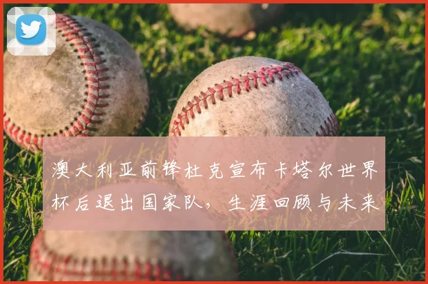 澳大利亚前锋杜克宣布卡塔尔世界杯后退出国家队,生涯回顾与未来展望
