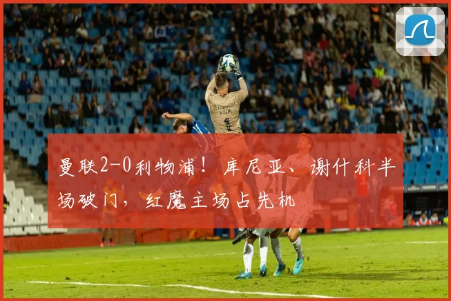 曼联2-0利物浦!库尼亚、谢什科半场破门,红魔主场占先机