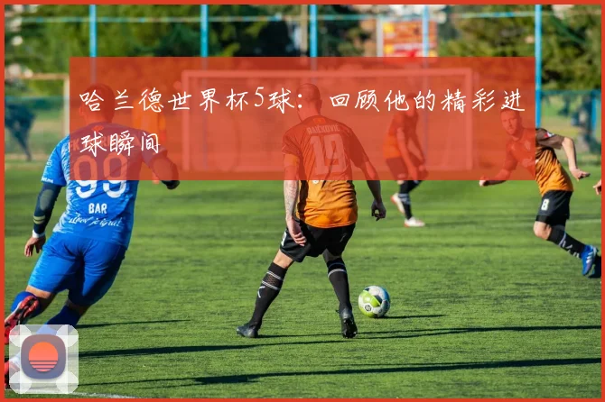 哈兰德世界杯5球：回顾他的精彩进球瞬间