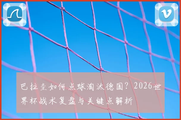 巴拉圭如何点球淘汰德国?2026世界杯战术复盘与关键点解析