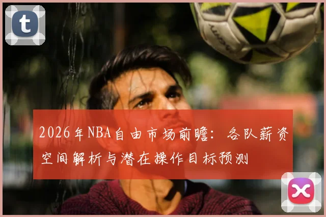 2026年NBA自由市场前瞻：各队薪资空间解析与潜在操作目标预测