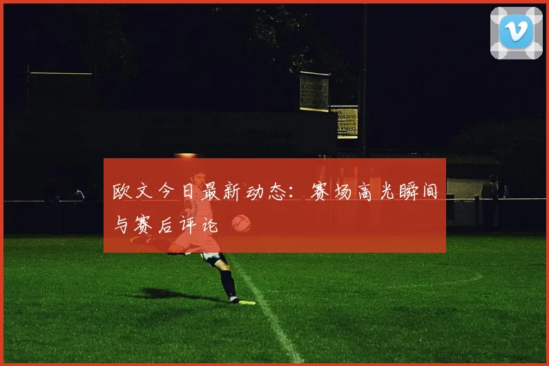 欧文今日最新动态:赛场高光瞬间与赛后评论