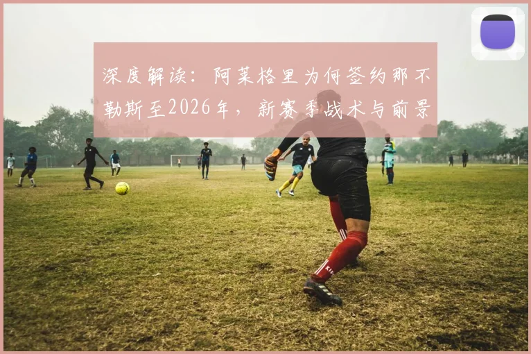 深度解读：阿莱格里为何签约那不勒斯至2026年，新赛季战术与前景全解析