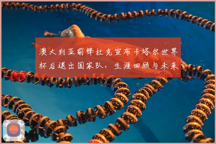 澳大利亚前锋杜克宣布卡塔尔世界杯后退出国家队，生涯回顾与未来展望